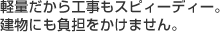 軽量だから工事もスピーディー。建物にも負担をかけません。